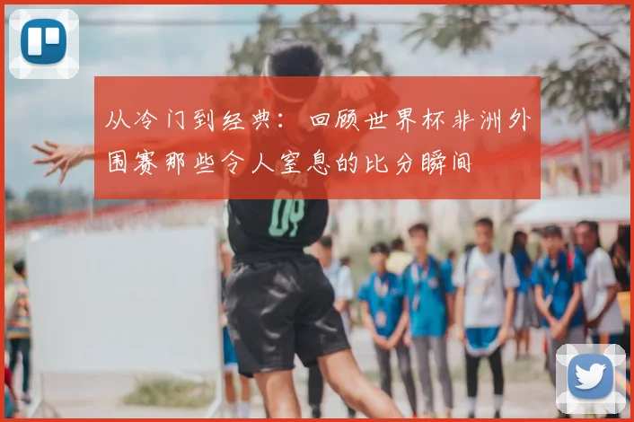 从冷门到经典：回顾世界杯非洲外围赛那些令人窒息的比分瞬间