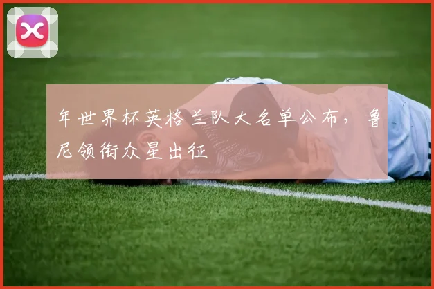 年世界杯英格兰队大名单公布，鲁尼领衔众星出征