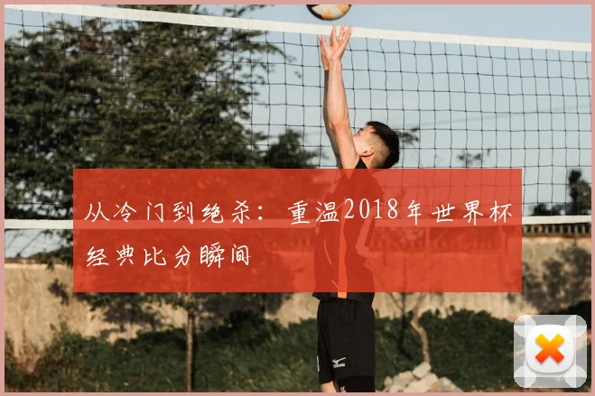 从冷门到绝杀：重温2018年世界杯经典比分瞬间