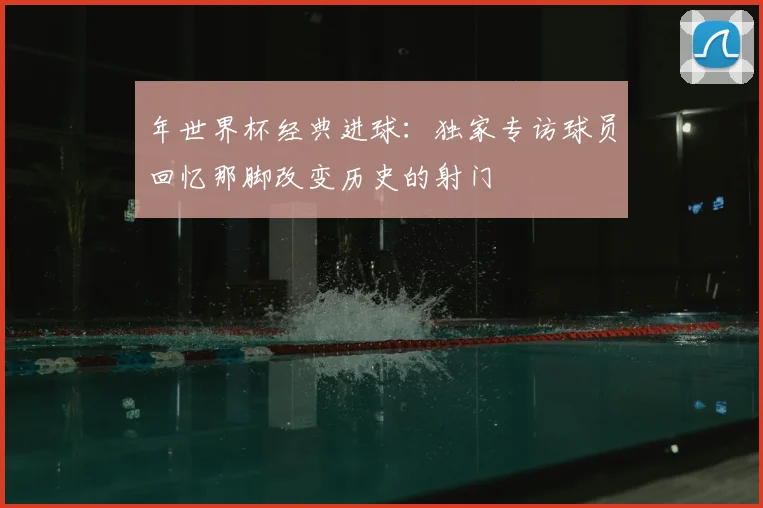 年世界杯经典进球：独家专访球员回忆那脚改变历史的射门