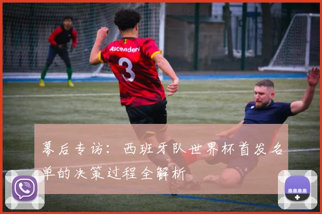 幕后专访：西班牙队世界杯首发名单的决策过程全解析