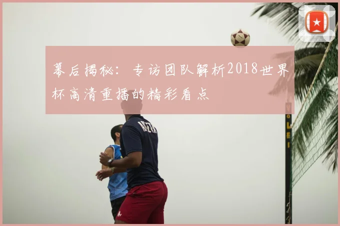 幕后揭秘：专访团队解析2018世界杯高清重播的精彩看点