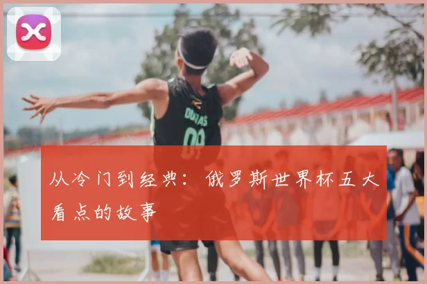 从冷门到经典：俄罗斯世界杯五大看点的故事