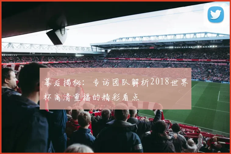 幕后揭秘：专访团队解析2018世界杯高清重播的精彩看点