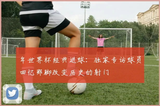 年世界杯经典进球：独家专访球员回忆那脚改变历史的射门