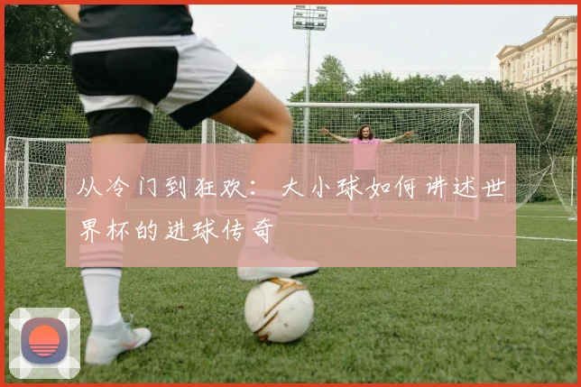 从冷门到狂欢：大小球如何讲述世界杯的进球传奇