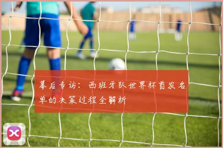 幕后专访：西班牙队世界杯首发名单的决策过程全解析