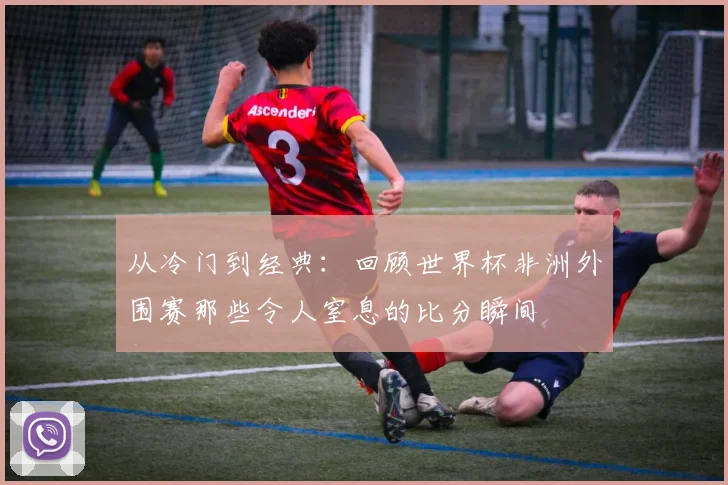 从冷门到经典：回顾世界杯非洲外围赛那些令人窒息的比分瞬间