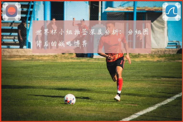 世界杯小组抽签深度分析:分组图背后的战略博弈