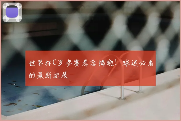 世界杯C罗参赛悬念揭晓！球迷必看的最新进展