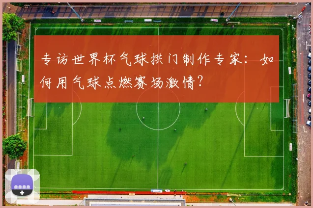 专访世界杯气球拱门制作专家：如何用气球点燃赛场激情？