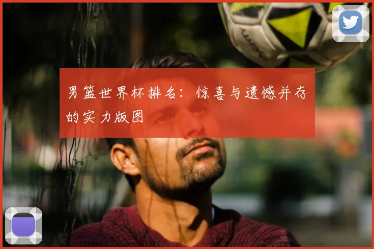 男篮世界杯排名:惊喜与遗憾并存的实力版图
