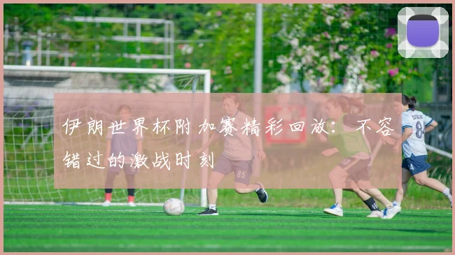 伊朗世界杯附加赛精彩回放:不容错过的激战时刻