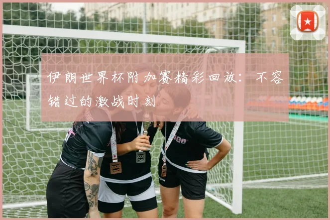 伊朗世界杯附加赛精彩回放:不容错过的激战时刻